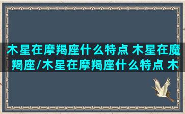 木星在摩羯座什么特点 木星在魔羯座/木星在摩羯座什么特点 木星在魔羯座-我的网站